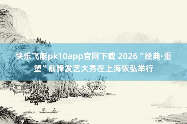 快乐飞艇pk10app官网下载 2026“经典·重塑”前锋发艺大秀在上海恢弘举行
