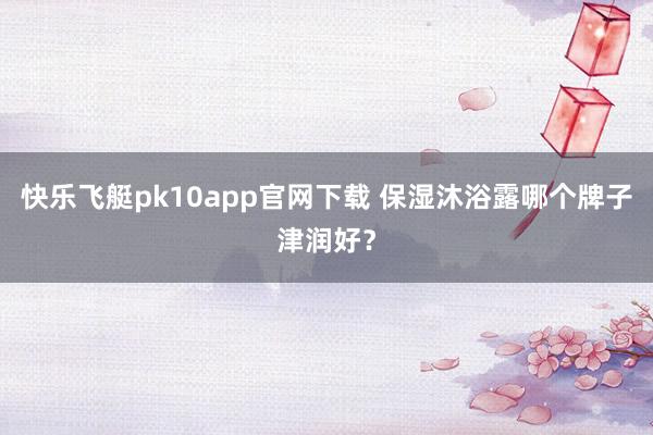 快乐飞艇pk10app官网下载 保湿沐浴露哪个牌子津润好？