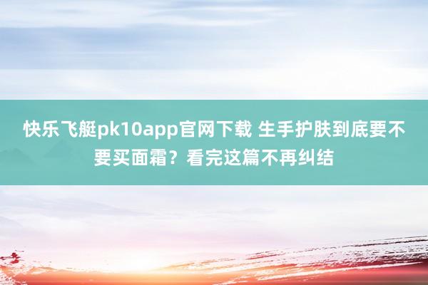 快乐飞艇pk10app官网下载 生手护肤到底要不要买面霜？看完这篇不再纠结