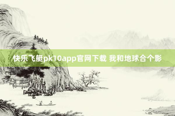 快乐飞艇pk10app官网下载 我和地球合个影