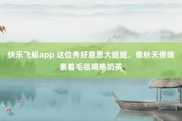 快乐飞艇app 这位秀好意思大姐姐，像秋天傍晚裹着毛毯喝热奶茶