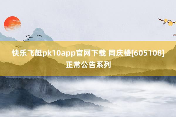 快乐飞艇pk10app官网下载 同庆楼[605108]正常公告系列