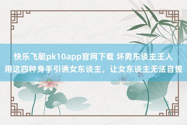 快乐飞艇pk10app官网下载 坏男东谈主王人用这四种身手引诱女东谈主，让女东谈主无法自拔