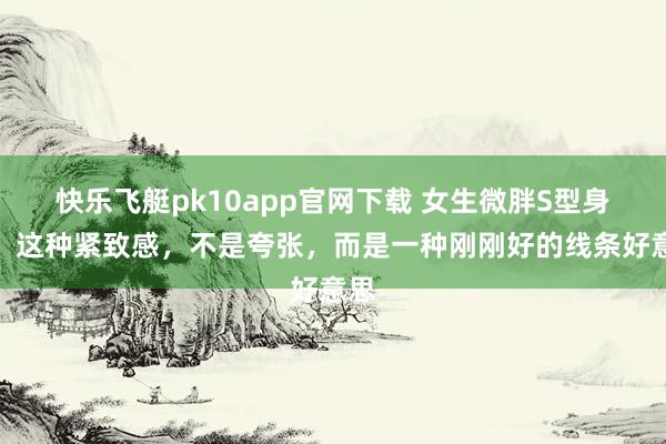 快乐飞艇pk10app官网下载 女生微胖S型身段，这种紧致感，不是夸张，而是一种刚刚好的线条好意思