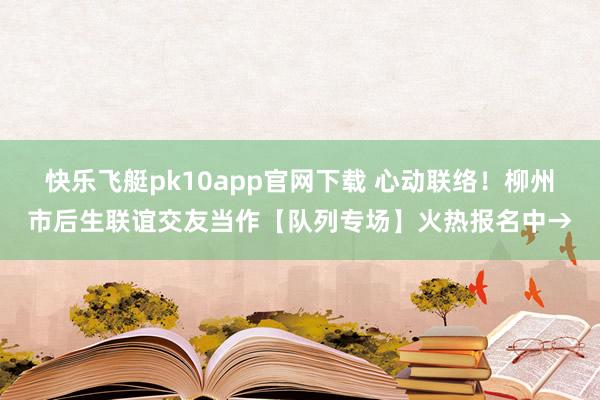 快乐飞艇pk10app官网下载 心动联络！柳州市后生联谊交友当作【队列专场】火热报名中→