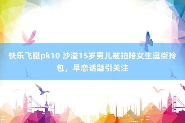 快乐飞艇pk10 沙溢15岁男儿被拍陪女生逛街拎包，早恋话题引关注