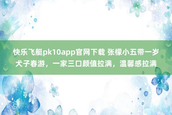 快乐飞艇pk10app官网下载 张檬小五带一岁犬子春游，一家三口颜值拉满，温馨感拉满