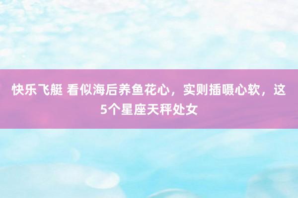 快乐飞艇 看似海后养鱼花心，实则插嗫心软，这5个星座天秤处女