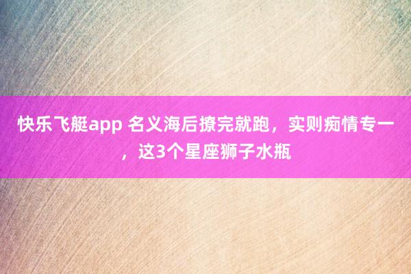 快乐飞艇app 名义海后撩完就跑，实则痴情专一，这3个星座狮子水瓶