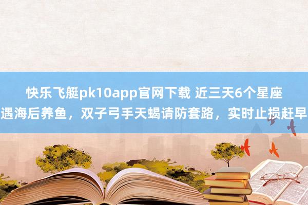快乐飞艇pk10app官网下载 近三天6个星座遇海后养鱼，双子弓手天蝎请防套路，实时止损赶早
