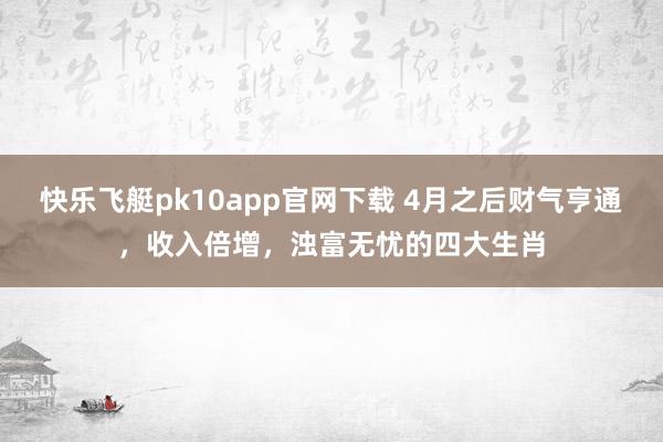 快乐飞艇pk10app官网下载 4月之后财气亨通，收入倍增，浊富无忧的四大生肖