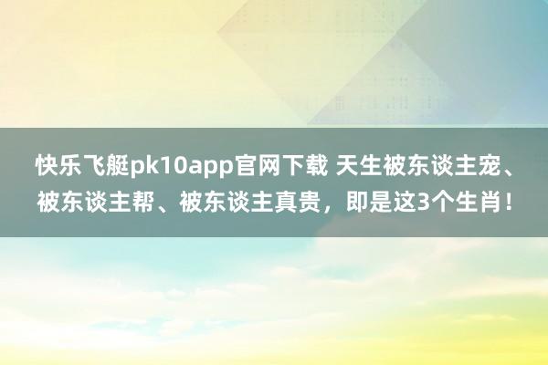 快乐飞艇pk10app官网下载 天生被东谈主宠、被东谈主帮、被东谈主真贵，即是这3个生肖！
