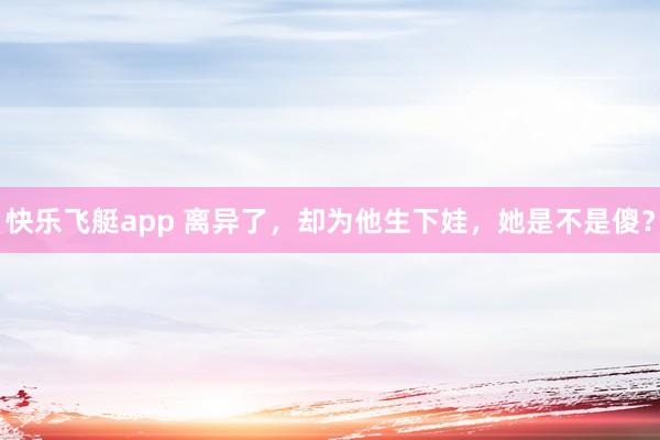 快乐飞艇app 离异了，却为他生下娃，她是不是傻？