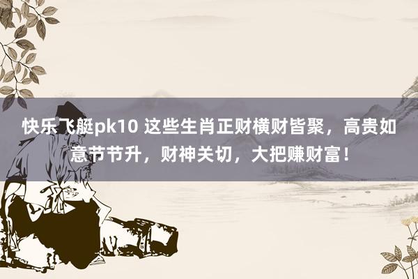 快乐飞艇pk10 这些生肖正财横财皆聚，高贵如意节节升，财神关切，大把赚财富！