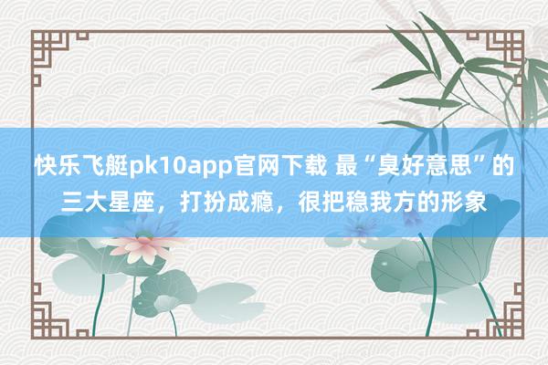 快乐飞艇pk10app官网下载 最“臭好意思”的三大星座，打扮成瘾，很把稳我方的形象
