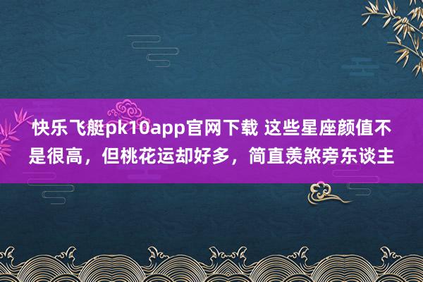 快乐飞艇pk10app官网下载 这些星座颜值不是很高，但桃花运却好多，简直羡煞旁东谈主