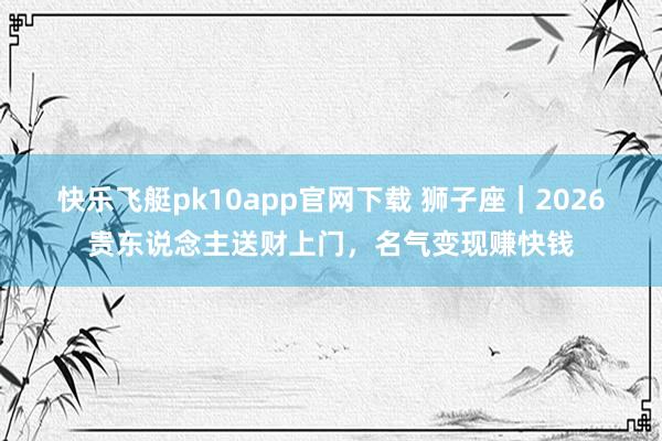 快乐飞艇pk10app官网下载 狮子座｜2026贵东说念主送财上门，名气变现赚快钱