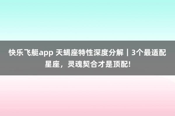 快乐飞艇app 天蝎座特性深度分解｜3个最适配星座，灵魂契合才是顶配!