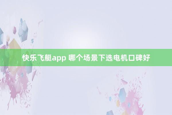 快乐飞艇app 哪个场景下选电机口碑好