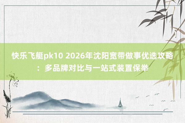 快乐飞艇pk10 2026年沈阳宽带做事优选攻略：多品牌对比与一站式装置保举