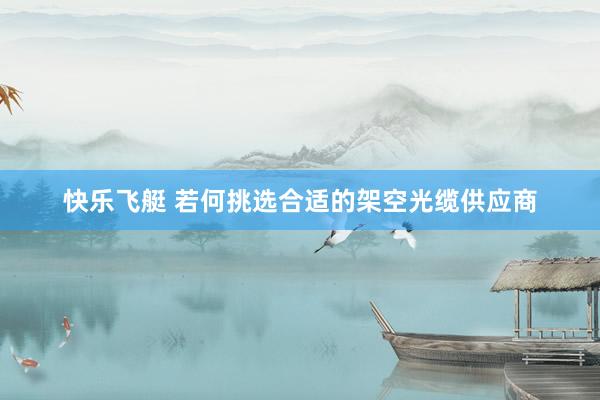 快乐飞艇 若何挑选合适的架空光缆供应商