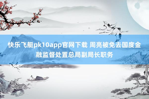 快乐飞艇pk10app官网下载 周亮被免去国度金融监督处置总局副局长职务