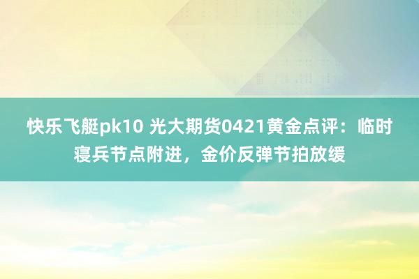 快乐飞艇pk10 光大期货0421黄金点评：临时寝兵节点附进，金价反弹节拍放缓