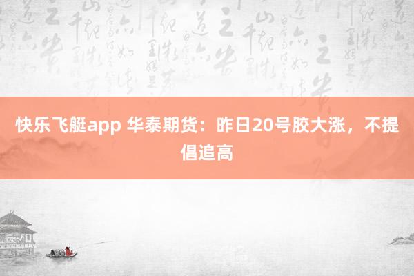 快乐飞艇app 华泰期货：昨日20号胶大涨，不提倡追高