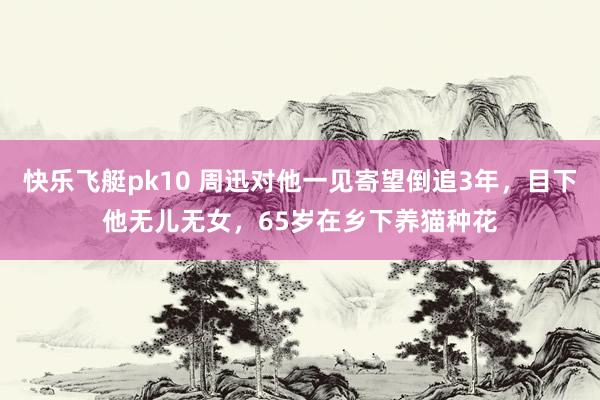 快乐飞艇pk10 周迅对他一见寄望倒追3年，目下他无儿无女，65岁在乡下养猫种花