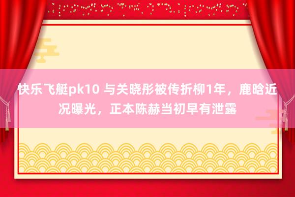 快乐飞艇pk10 与关晓彤被传折柳1年，鹿晗近况曝光，正本陈赫当初早有泄露