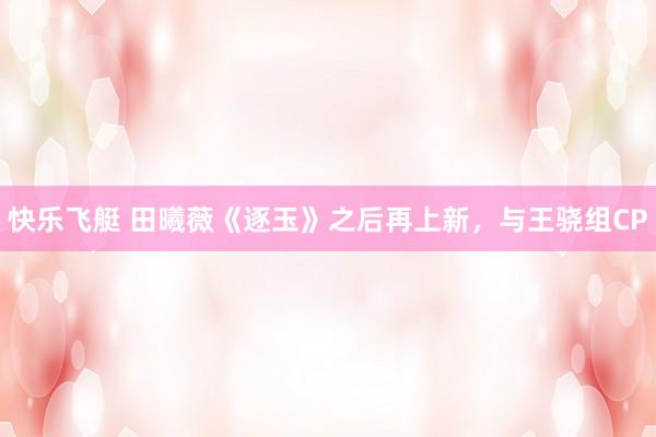 快乐飞艇 田曦薇《逐玉》之后再上新，与王骁组CP