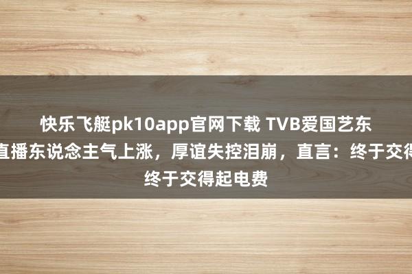 快乐飞艇pk10app官网下载 TVB爱国艺东说念主直播东说念主气上涨，厚谊失控泪崩，直言：终于交得起电费