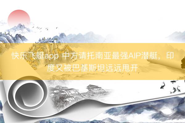快乐飞艇app 中方请托南亚最强AIP潜艇，印度又被巴基斯坦远远甩开