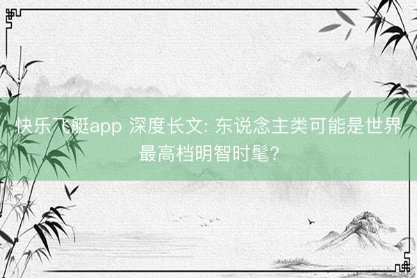 快乐飞艇app 深度长文: 东说念主类可能是世界最高档明智时髦?