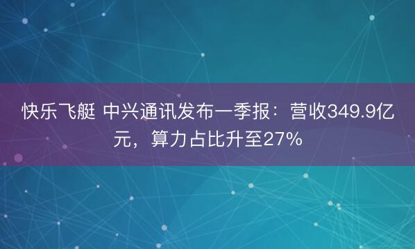快乐飞艇 中兴通讯发布一季报：营收349.9亿元，算力占比升至27%