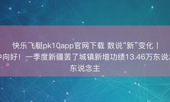 快乐飞艇pk10app官网下载 数说“新”变化丨稳中向好！一季度新疆罢了城镇新增功绩13.46万东说念主