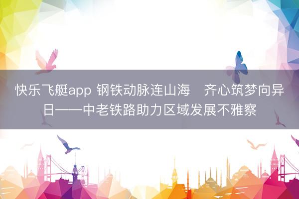 快乐飞艇app 钢铁动脉连山海　齐心筑梦向异日——中老铁路助力区域发展不雅察