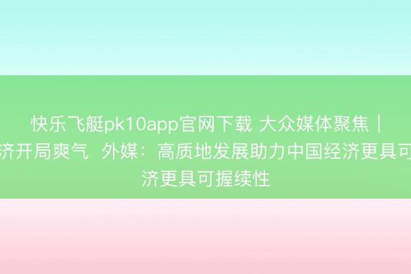 快乐飞艇pk10app官网下载 大众媒体聚焦︱中国经济开局爽气  外媒：高质地发展助力中国经济更具可握续性