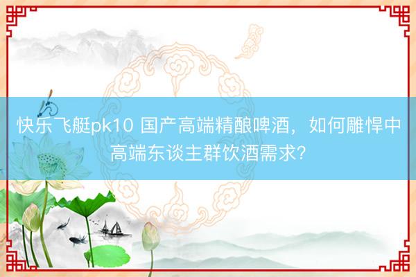 快乐飞艇pk10 国产高端精酿啤酒，如何雕悍中高端东谈主群饮酒需求？